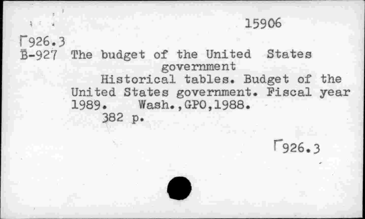 ﻿15906
T 926.3
S-927 The budget of the United States government
Historical tables. Budget of the United States government. Fiscal year 1989. Wash.,GP0,1988.
382 p.
r926.3